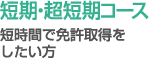 短期・超短期コース - 短時間で免許取得をしたい方